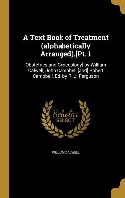 Read Online A Text Book of Treatment (Alphabetically Arranged).[Pt. 1: Obstetrics and Gynecology] by William Calwell, John Campbell [And] Robert Campbell, Ed. by R. J. Ferguson - William Calwell | PDF