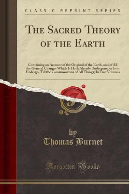 Read The Sacred Theory of the Earth: Containing an Account of the Original of the Earth, and of All the General Changes Which It Hath Already Undergone, or Is to Undergo, Till the Consummation of All Things; In Two Volumes (Classic Reprint) - Thomas Burnet file in PDF