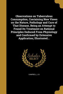 Read Online Observations on Tuberculous Consumption, Containing New Views on the Nature, Pathology and Cure of That Disease, Being an Attempt to Found Its Treatment on Rational Principles Deduced from Physiology and Confirmed by Extensive Application; Illustrated - J S Campbell file in PDF