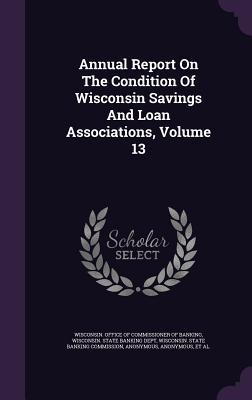 Read Online Annual Report on the Condition of Wisconsin Savings and Loan Associations, Volume 13 - Wisconsin Office of Commissioner of Ban | PDF