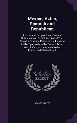 Download Mexico, Aztec, Spanish and Republican: A Historical, Geographical, Political, Statistical and Social Account of That Country from the Period of the Invasion by the Spaniards to the Present Time: With a View of the Ancient Aztec Empire and Civilization, a - Brantz Mayer file in ePub
