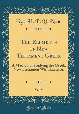 Full Download The Elements of New Testament Greek, Vol. 5: A Method of Studying the Greek, New Testament with Exercises (Classic Reprint) - Rev H P V Nunn | PDF