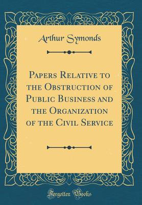 Read Papers Relative to the Obstruction of Public Business and the Organization of the Civil Service (Classic Reprint) - Arthur Symonds file in PDF