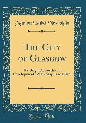 Read Online The City of Glasgow: Its Origin, Growth and Development; With Maps and Plates (Classic Reprint) - Marion Isabel Newbigin file in PDF