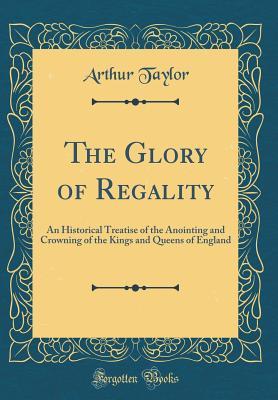 Full Download The Glory of Regality: An Historical Treatise of the Anointing and Crowning of the Kings and Queens of England (Classic Reprint) - Arthur Taylor | ePub