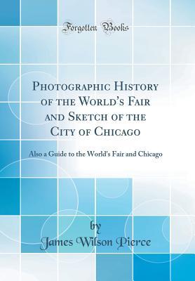 Read Photographic History of the World's Fair and Sketch of the City of Chicago: Also a Guide to the World's Fair and Chicago (Classic Reprint) - James Wilson Pierce | PDF