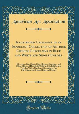 Read Illustrated Catalogue of an Important Collection of Antique Chinese Porcelains in Blue and White and Single Colors: Silverware, Fine China, Glass, Bronzes, Furniture, and Other Objects of Household Utility and Embellishment, Together with a Number of Exce - American Art Association | PDF