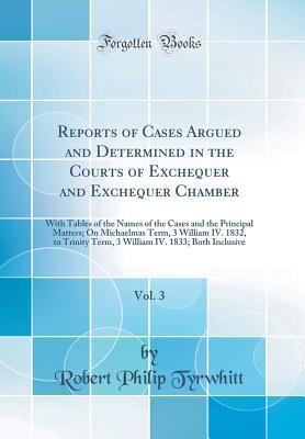 Download Reports of Cases Argued and Determined in the Courts of Exchequer and Exchequer Chamber, Vol. 3: With Tables of the Names of the Cases and the Principal Matters; On Michaelmas Term, 3 William IV. 1832, to Trinity Term, 3 William IV. 1833; Both Inclusive - Robert Philip Tyrwhitt | PDF