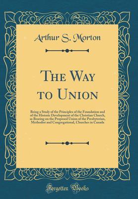 Download The Way to Union: Being a Study of the Principles of the Foundation and of the Historic Development of the Christian Church, as Bearing on the Proposed Union of the Presbyterian, Methodist and Congregational, Churches in Canada (Classic Reprint) - Arthur S Morton | ePub