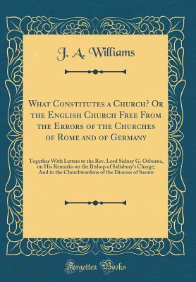 Read Online What Constitutes a Church? or the English Church Free from the Errors of the Churches of Rome and of Germany: Together with Letters to the Rev. Lord Sidney G. Osborne, on His Remarks on the Bishop of Salisbury's Charge; And to the Churchwardens of the Dio - John Aethuruld Williams | PDF