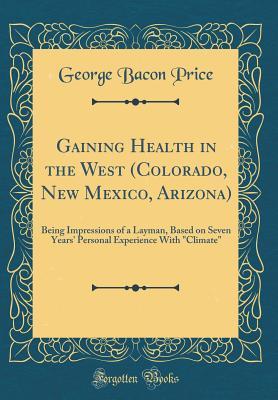 Full Download Gaining Health in the West (Colorado, New Mexico, Arizona): Being Impressions of a Layman, Based on Seven Years' Personal Experience with Climate (Classic Reprint) - George Bacon Price | ePub