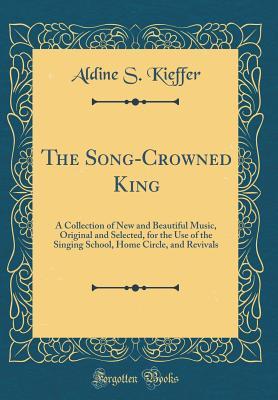 Read Online The Song-Crowned King: A Collection of New and Beautiful Music, Original and Selected, for the Use of the Singing School, Home Circle, and Revivals (Classic Reprint) - Aldine S. Kieffer | PDF