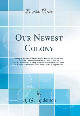 Read Our Newest Colony: Being an Account of British East Africa and Its Possibilities as a New Land for Settlement; A Land Where the Out-Crowded and Heavily Burdened Tax-Payer of the Older Civilization May Seek a More Simple and Yet Brighter Life - A.G. Anderson | ePub