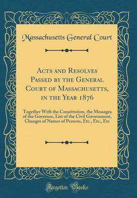 Read Online Acts and Resolves Passed by the General Court of Massachusetts, in the Year 1876: Together with the Constitution, the Messages of the Governor, List of the Civil Government, Changes of Names of Persons, Etc., Etc., Etc (Classic Reprint) - Massachusetts General Court file in PDF