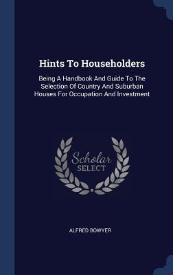 Full Download Hints to Householders: Being a Handbook and Guide to the Selection of Country and Suburban Houses for Occupation and Investment - Alfred Bowyer file in PDF