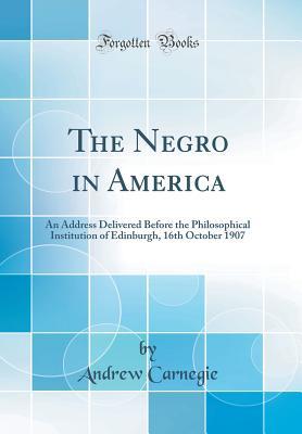 Read Online The Negro in America: An Address Delivered Before the Philosophical Institution of Edinburgh, 16th October 1907 (Classic Reprint) - Andrew Carnegie | PDF
