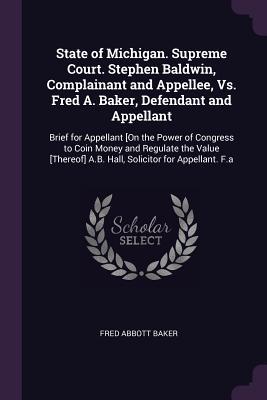 Read Online State of Michigan. Supreme Court. Stephen Baldwin, Complainant and Appellee, vs. Fred A. Baker, Defendant and Appellant: Brief for Appellant [on the Power of Congress to Coin Money and Regulate the Value [thereof] A.B. Hall, Solicitor for Appellant. F.a - Fred Abbott Baker | ePub