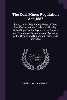 Download The Coal Mines Regulation ACT, 1887: Being the ACT Regulating Mines of Coal, Stratified Ironstone, Shale, and Fireclay. with a Digest and a Reprint of the Statute, and Explanatory Notes: Also an Appendix of the Official and Suggested Forms; List of Inspec - Maskell William Peace file in PDF