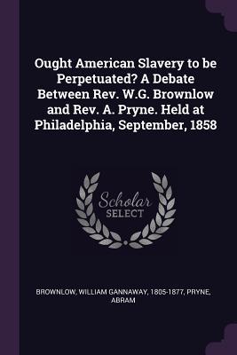 Download Ought American Slavery to Be Perpetuated? a Debate Between Rev. W.G. Brownlow and Rev. A. Pryne. Held at Philadelphia, September, 1858 - William Gannaway Brownlow | ePub