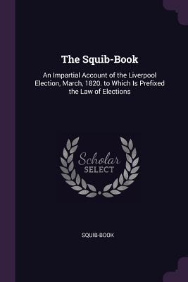 Full Download The Squib-Book: An Impartial Account of the Liverpool Election, March, 1820. to Which Is Prefixed the Law of Elections - Squib-Book | ePub