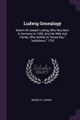 Read Ludwig Genealogy: Sketch of Joseph Ludwig, Who Was Born in Germany in 1699, and His Wife and Family, Who Settled at Broad Bay, Waldoboro, 1753 - Moses R Ludwig file in ePub
