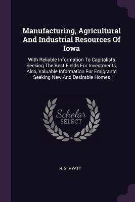 Read Manufacturing, Agricultural and Industrial Resources of Iowa: With Reliable Information to Capitalists Seeking the Best Fields for Investments, Also, Valuable Information for Emigrants Seeking New and Desirable Homes - H S Hyatt | PDF