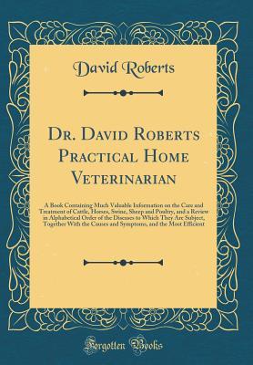 Read Dr. David Roberts Practical Home Veterinarian: A Book Containing Much Valuable Information on the Care and Treatment of Cattle, Horses, Swine, Sheep and Poultry, and a Review in Alphabetical Order of the Diseases to Which They Are Subject, Together with T - David Roberts file in PDF