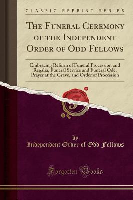 Full Download The Funeral Ceremony of the Independent Order of Odd Fellows: Embracing Reform of Funeral Procession and Regalia, Funeral Service and Funeral Ode, Prayer at the Grave, and Order of Procession (Classic Reprint) - Independent Order of Odd Fellows file in ePub