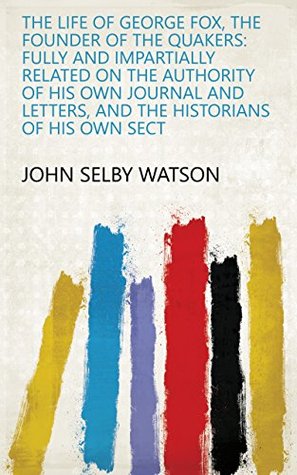Read The Life of George Fox, the Founder of the Quakers: Fully and Impartially Related on the Authority of His Own Journal and Letters, and the Historians of His Own Sect - John Selby Watson file in ePub