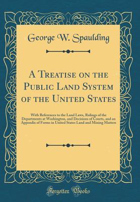Read A Treatise on the Public Land System of the United States: With References to the Land Laws, Rulings of the Departments at Washington, and Decisions of Courts, and an Appendix of Forms in United States Land and Mining Matters (Classic Reprint) - George W. Spaulding | ePub