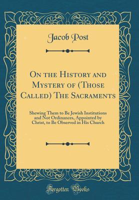 Read Online On the History and Mystery of (Those Called) the Sacraments: Shewing Them to Be Jewish Institutions and Not Ordinances, Appointed by Christ, to Be Observed in His Church (Classic Reprint) - Jacob Post | ePub