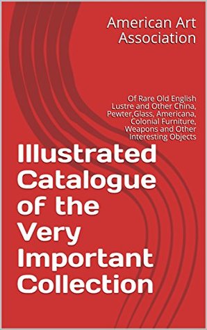 Full Download Illustrated Catalogue of the Very Important Collection : Of Rare Old English Lustre and Other China, Pewter,Glass, Americana, Colonial Furniture, Weapons and Other Interesting Objects - American Art Association | ePub