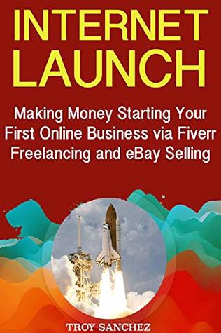 Read Internet Launch: Making Money Starting Your First Online Business via Fiverr Freelancing and eBay Selling - Troy Sanchez | PDF