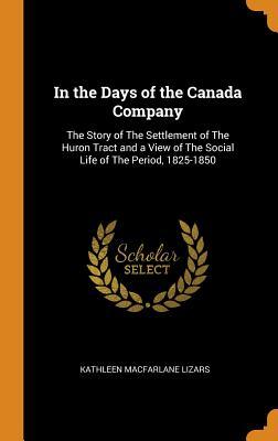 Read Online In the Days of the Canada Company: The Story of the Settlement of the Huron Tract and a View of the Social Life of the Period, 1825-1850 - Kathleen Macfarlane Lizars | ePub