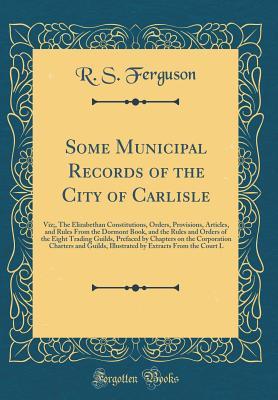 Read Online Some Municipal Records of the City of Carlisle: Viz;, the Elizabethan Constitutions, Orders, Provisions, Articles, and Rules from the Dormont Book, and the Rules and Orders of the Eight Trading Guilds, Prefaced by Chapters on the Corporation Charters and - R S Ferguson file in ePub