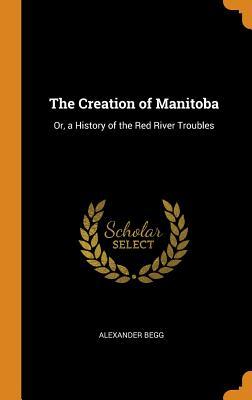 Read Online The Creation of Manitoba: Or, a History of the Red River Troubles - Alexander Begg file in ePub
