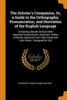 Full Download The Scholar's Companion, Or, a Guide to the Orthography, Pronunciation, and Derivation of the English Language: Containing, Beside Several Other Important Improvement, Extensive Tables of Words, Deduced from Their Greek and Latin Roots: Designed for Sch - Richard W. Green | ePub
