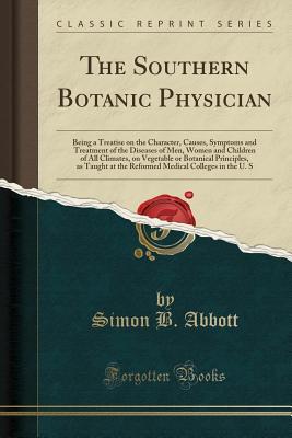 Read Online The Southern Botanic Physician: Being a Treatise on the Character, Causes, Symptoms and Treatment of the Diseases of Men, Women and Children of All Climates, on Vegetable or Botanical Principles, as Taught at the Reformed Medical Colleges in the U. S - Simon B. Abbott | ePub