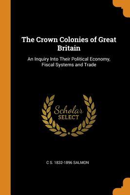 Full Download The Crown Colonies of Great Britain: An Inquiry Into Their Political Economy, Fiscal Systems and Trade - C.S. Salmon | ePub