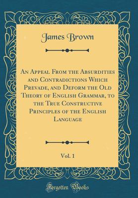 Full Download An Appeal from the Absurdities and Contradictions Which Prevade, and Deform the Old Theory of English Grammar, to the True Constructive Principles of the English Language, Vol. 1 (Classic Reprint) - James Brown file in PDF