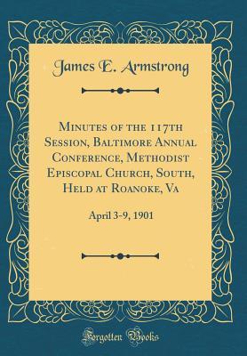 Read Online Minutes of the 117th Session, Baltimore Annual Conference, Methodist Episcopal Church, South, Held at Roanoke, Va: April 3-9, 1901 (Classic Reprint) - James E Armstrong file in PDF