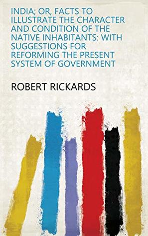 Read Online India; or, Facts to illustrate the character and condition of the native inhabitants: with suggestions for reforming the present system of government - Robert Rickards file in PDF