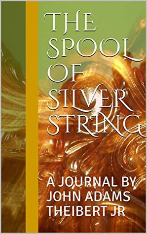 Full Download THE SPOOL OF SILVER STRING: A JOURNAL BY JOHN ADAMS THEIBERT JR - John Theibert | PDF