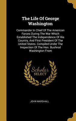 Read Online The Life Of George Washington: Commander In Chief Of The American Forces During The War Which Established The Independence Of His Country, And First President Of The United States. Compiled Under The Inspection Of The Hon. Bushrod Washington From - John Marshall | PDF