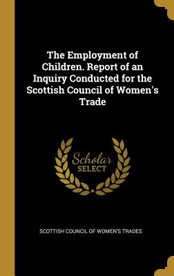 Read Online The Employment of Children. Report of an Inquiry Conducted for the Scottish Council of Women's Trade - Scottish Council of Women's Trades | PDF